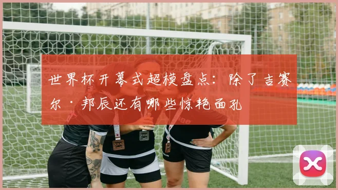 世界杯开幕式超模盘点：除了吉赛尔·邦辰还有哪些惊艳面孔
