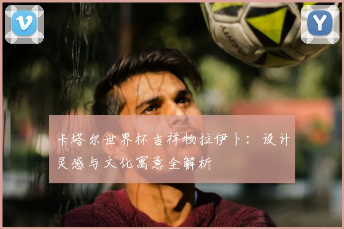 卡塔尔世界杯吉祥物拉伊卜：设计灵感与文化寓意全解析